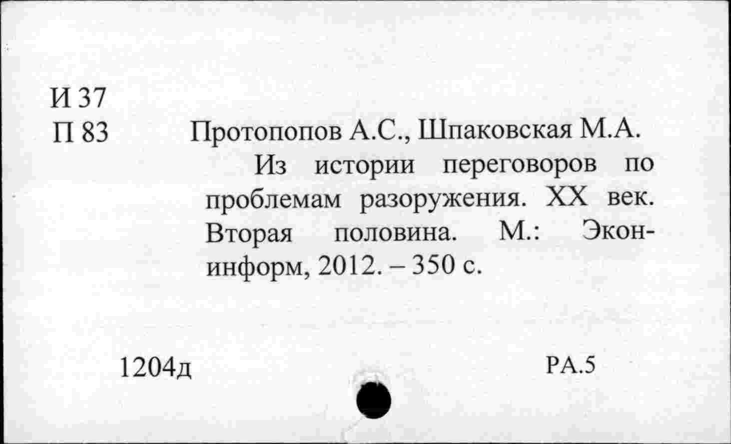 ﻿И 37
П 83
Протопопов А.С., Шпаковская М.А.
Из истории переговоров по проблемам разоружения. XX век. Вторая половина. М.: Экон-информ, 2012. - 350 с.
1204д
РА.5